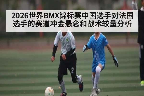 2026世界BMX锦标赛中国选手对法国选手的赛道冲金悬念和战术较量分析